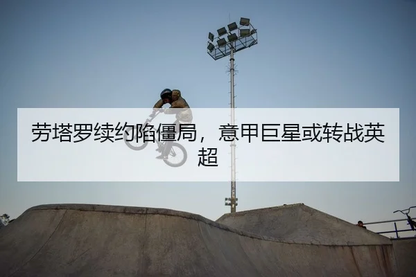 劳塔罗续约陷僵局，意甲巨星或转战英超